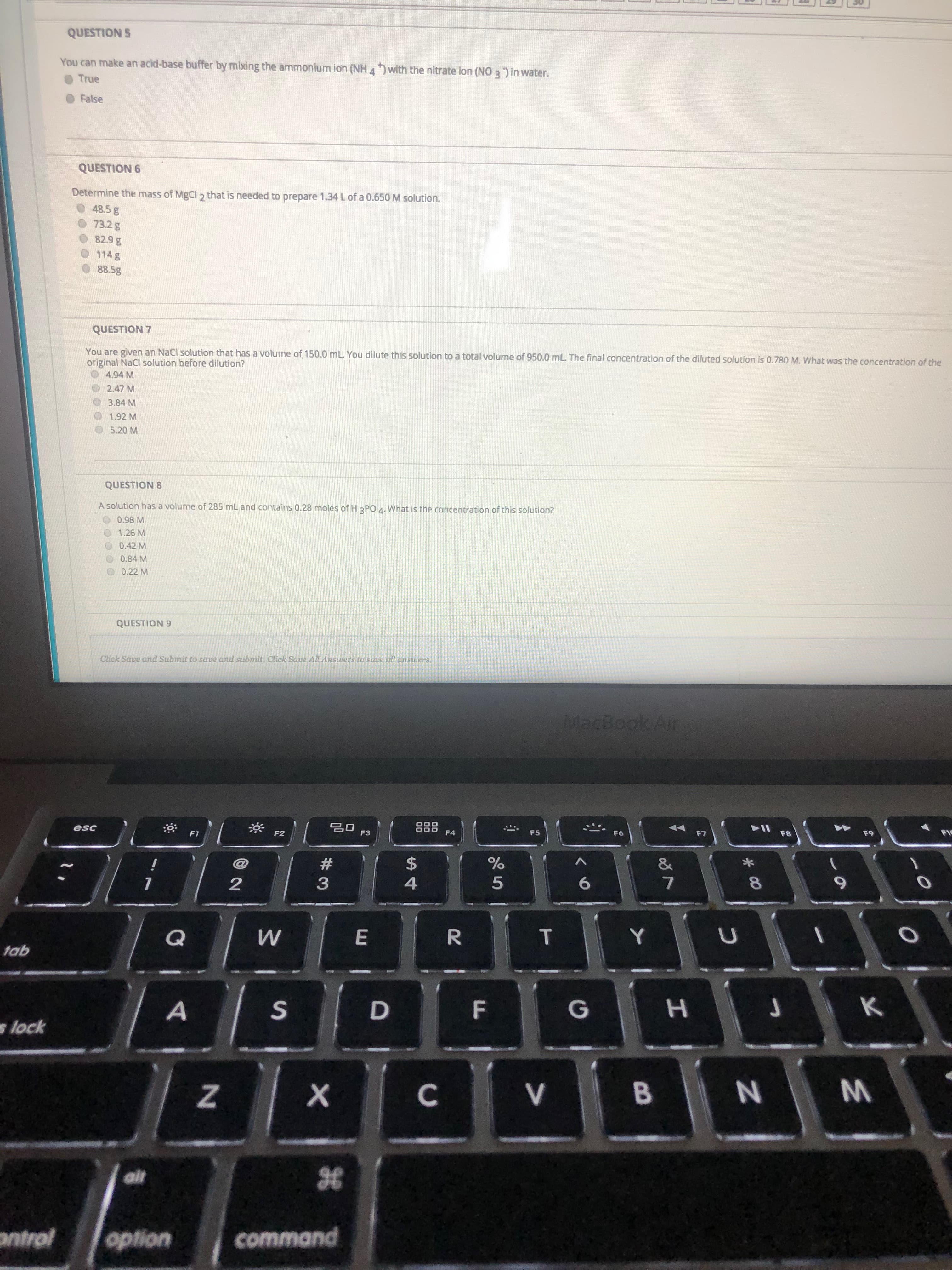 QUESTION S
You can make an acid-base buffer by mixing the ammonium ion (NH 4) with the nitrate lon (NO 3 ) in water.
True
False
QUESTION 6
Determine the mass of MgCl 2 that is needed to prepare 1.34 Lof a 0.650 M solution.
48.5 g
73.2g
82.9 g
114 g
88.5g
QUESTION 7
You are given an NaCl solution that has a volume of 150.0 mL. You dilute this solution to a total volume of 950.0 mL The final concentration of the diluted solution is 0.780 M. What was the concentration of the
original NaCl solution before dilution?
4.94 M
2.47 M
3.84 M
1.92 M
5.20 M
QUESTION 8
A solution has a volume of 285 mL and contains 0.28 moles of H 3PO 4. What is the concentration of this solution?
0.98 M
1.26 M
0.42 M
0.84 M
0.22 M
QUESTION 9
Click Save and Submit to save and submit. Click Saue AllAnswers to save all answers.
MacBook Air
888
F4
esc
F5
F3
F6
F9
F2
F1
F7
F8
2$
&
6.
3
4
T.
R.
Y
E
tab
s lock
ait
antrol
option
command
M.
* 00
F.
C.
2.
