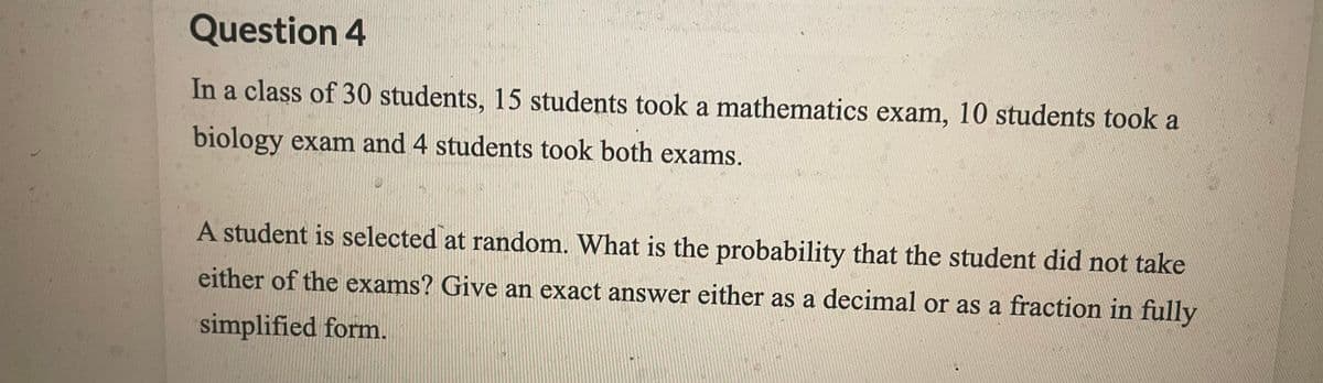 Question 4
In a class of 30 students, 15 students took a mathematics exam, 10 students took a
biology exam and 4 students took both exams.
A student is selected at random. What is the probability that the student did not take
either of the exams? Give an exact answer either as a decimal or as a fraction in fully
simplified form.
