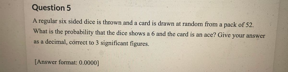 Question 5
A regular six sided dice is thrown and a card is drawn at random from a pack of 52.
What is the probability that the dice shows a 6 and the card is an ace? Give your answer
as a decimal, correct to 3 significant figures.
[Answer format: 0.0000]
