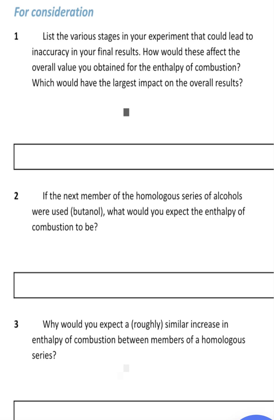 For consideration
1
List the various stages in your experiment that could lead to
inaccuracy in your final results. How would these affect the
overall value you obtained for the enthalpy of combustion?
Which would have the largest impact on the overall results?
If the next member of the homologous series of alcohols
were used (butanol), what would you expect the enthalpy of
combustion to be?
3
Why would you expect a (roughly) similar increase in
enthalpy of combustion between members of a homologous
series?
