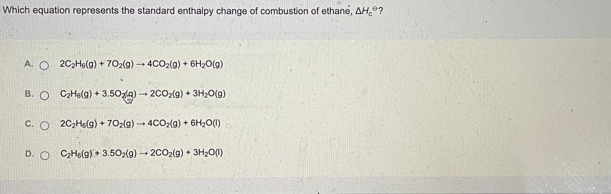 Which equation represents the standard enthalpy change of combustion of ethane, AH°?
A. O 2C2H6(g) + 7O2(g) → 4CO2(g) + 6H2O(g)
B. O C2H6(g) + 3.50zlA) →
+ 3.50alg) –
2CO2(g) + 3H2O(g)
C. O 2C2H6(g) + 7O2(g) → 4CO2(g) + 6H2O(1)
D. O C2H6(g) + 3.502(g) → 2CO2(g) + 3H20(1)
