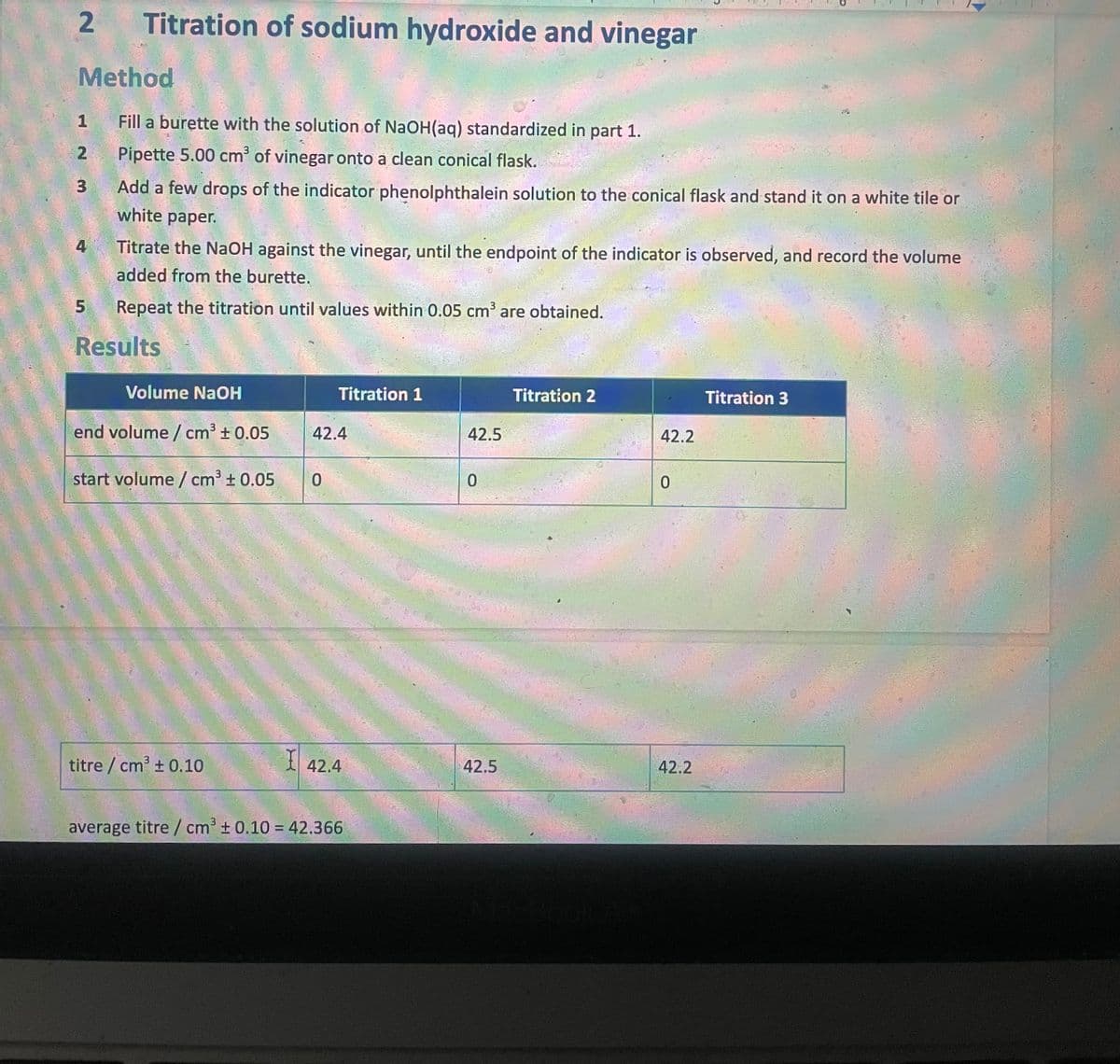 2.
Titration of sodium hydroxide and vinegar
Method
Fill a burette with the solution of NaOH(aq) standardized in part 1.
2
Pipette 5.00 cm' of vinegar onto a clean conical flask.
3
Add a few drops of the indicator phenolphthalein solution to the conical flask and stand it on a white tile or
white paper.
4
Titrate the NaOH against the vinegar, until the endpoint of the indicator is observed, and record the volume
added from the burette.
Repeat the titration until values within 0.05 cm³ are obtained.
Results
Volume NaOH
Titration 1
Titration 2
Titration 3
end volume / cm³ +0.05
42.4
42.5
42.2
start volume / cm + 0.05
titre / cm' + 0.10
42.4
42.5
42.2
average titre / cm³ ± 0.10 = 42.366
%3D
