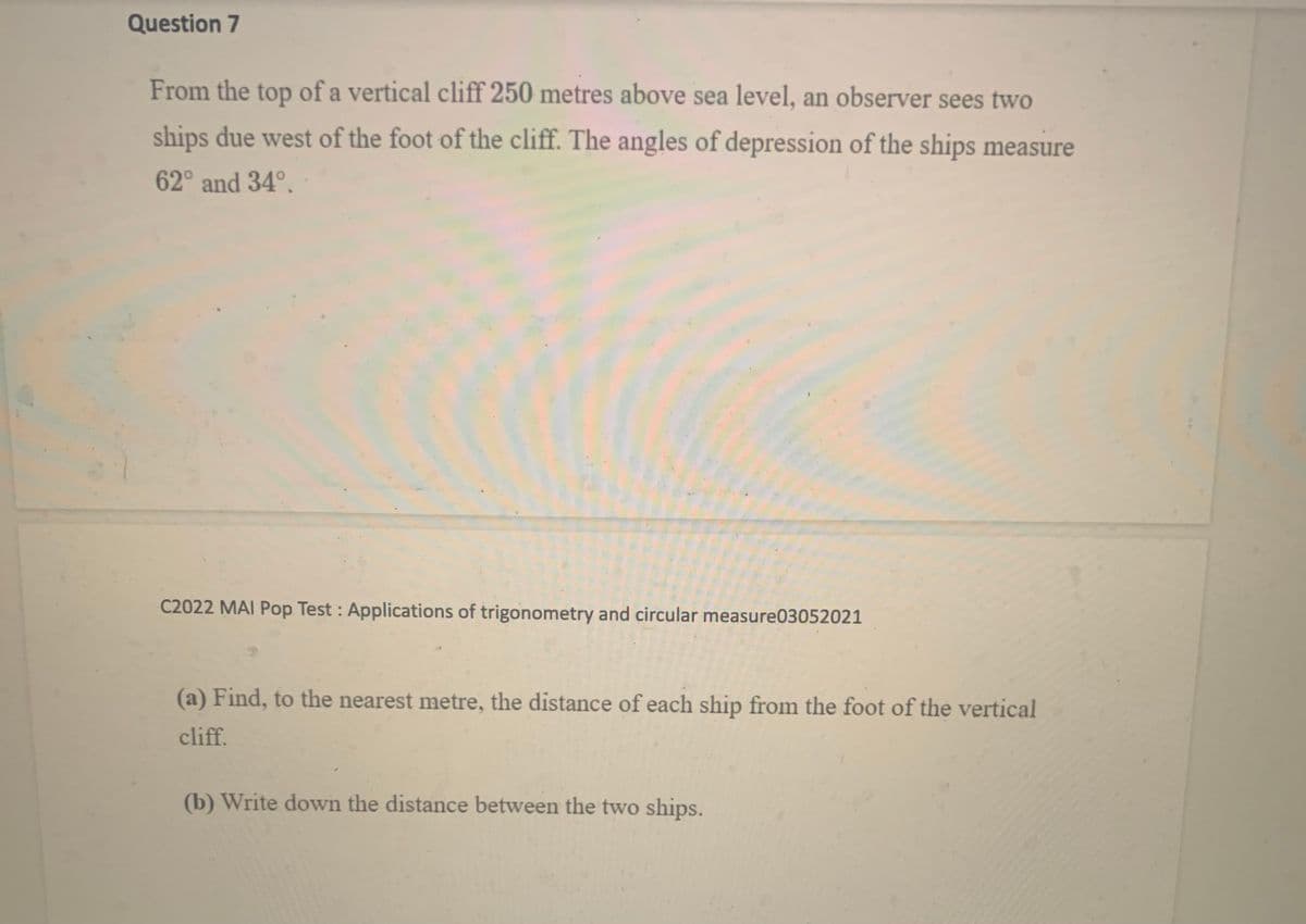 Question 7
From the top of a vertical cliff 250 metres above sea level, an observer sees two
ships due west of the foot of the cliff. The angles of depression of the ships measure
62° and 34°.
C2022 MAI Pop Test : Applications of trigonometry and circular measure03052021
(a) Find, to the nearest metre, the distance of each ship from the foot of the vertical
cliff.
(b) Write down the distance between the two ships.
