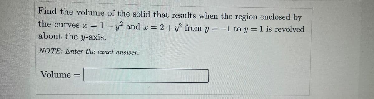 Find the volume of the solid that results when the region enclosed by
the curves x = 1- y and r =
about the y-axis.
2+y² from y = -1 to y = 1 is revolved
NOTE: Enter the exact answer.
Volume =
