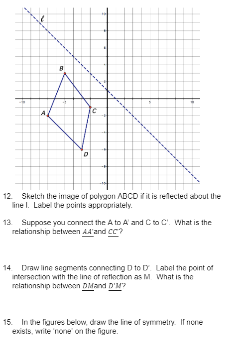 -10
A
B
-3
D
C
104
B
-2
-5-
19
A44
10
12. Sketch the image of polygon ABCD if it is reflected about the
line I. Label the points appropriately.
13. Suppose you connect the A to A' and C to C. What is the
relationship between AA'and CC'?
14. Draw line segments connecting D to D'. Label the point of
intersection with the line of reflection as M. What is the
relationship between DMand D'M?
15. In the figures below, draw the line of symmetry. If none
exists, write 'none' on the figure.