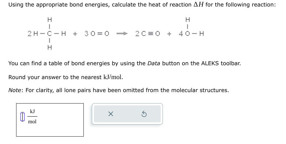 Using the appropriate bond energies, calculate the heat of reaction AH for the following reaction:
0
H
|
2H-C-H + 30=0 ➜ 2C=0 + 40-H
I
H
You can find a table of bond energies by using the Data button on the ALEKS toolbar.
Round your answer to the nearest kJ/mol.
Note: For clarity, all lone pairs have been omitted from the molecular structures.
kJ
mol
H
I
X
Ś