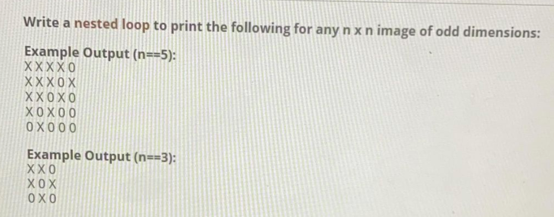 Write a nested loop to print the following for any n x n image of odd dimensions:
Example Output (n==5):
XXXXO
XXX0X
XX0X0
XOX00
OX 00 0
Example Output (n==3):
XX0
XO X
OX0
