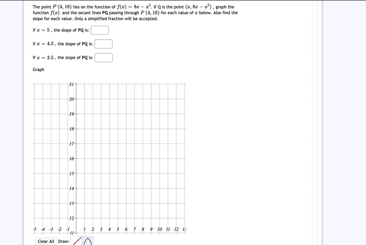 The point P (4, 16) lies on the function of f(x) = 8x – x². If Q is the point (x, 8x – x²) , graph the
function f(x) and the secant lines PQ passing through P (4, 16) for each value of æ below. Also find the
slope for each value. Only a simplified fraction will be accepted.
If x = 5 , the slope of PQ is:
If x = 4.5 , the slope of PQ is:
If x
3.5 , the slope of PQ is:
Graph
21
20
| 19
18
17-
|16
15-
14
13
12
-5 -4 -3 -2 -1
2
3
4
5
6 7 8
9 10 11 12 13
Clear All Draw:
