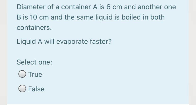 Diameter of a container A is 6 cm and another one
B is 10 cm and the same liquid is boiled in both
containers.
Liquid A will evaporate faster?
Select one:
True
O False
