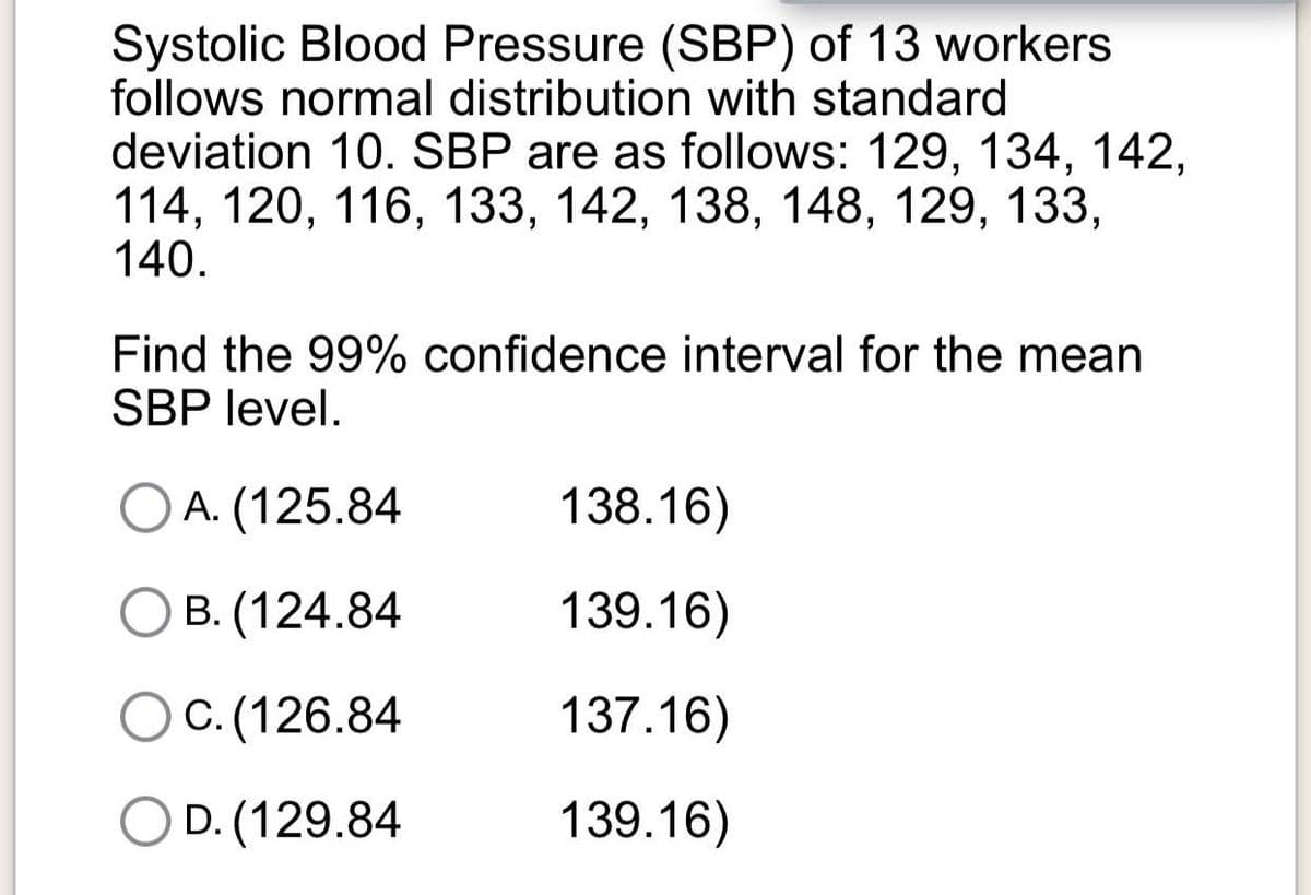 Systolic Blood Pressure (SBP) of 13 workers
follows normal distribution with standard
deviation 10. SBP are as follows: 129, 134, 142,
114, 120, 116, 133, 142, 138, 148, 129, 133,
140.
Find the 99% confidence interval for the mean
SBP level.
O A. (125.84
138.16)
B. (124.84
139.16)
C. (126.84
137.16)
O D. (129.84
139.16)
