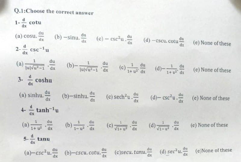 Q.1:Choose the correct answer
1-
cotu
dx
du
(a) cosu.
dx
du
(b) -sinu.
dx
(c)- csc2u.
du
du
(d) -cscu. cotu
dx
dx
(e) None of these
2-
csc-1u
dx
du
(a)
JulVu?-1 'dx
(b)-IN
du
du
(c)
1+ u2' dx
1
du
JulVu-1 dx
(d)--
1+ u2" dx
(e) None of these
3-
coshu
dx
du
du
(a) sinhu.
dx
du
(b)-sinhu.
dx
(c) sech2u.S
dx
(d)- csc2u.
du
(e) None of these
dx
4-
dx
tanh 1u
du
b)근
xp. zh-I (q)
du
(a)
1+ u? dx
(c)
V1+ u? dx
(d)
(e) None of these
5-
tanu
du
du
du
du
(a)-csc²u. (b)-cscu.cotu.
(c)secu. tanu.
dx
(d) sec2u.
dx
(e)None of these
dx
dx
