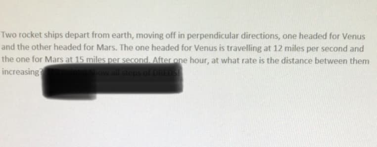 Two rocket ships depart from earth, moving off in perpendicular directions, one headed for Venus
and the other headed for Mars. The one headed for Venus is travelling at 12 miles per second and
the one for Mars at 15 miles per second. After one hour, at what rate is the distance between them
increasing
Show all steps of DREDS
