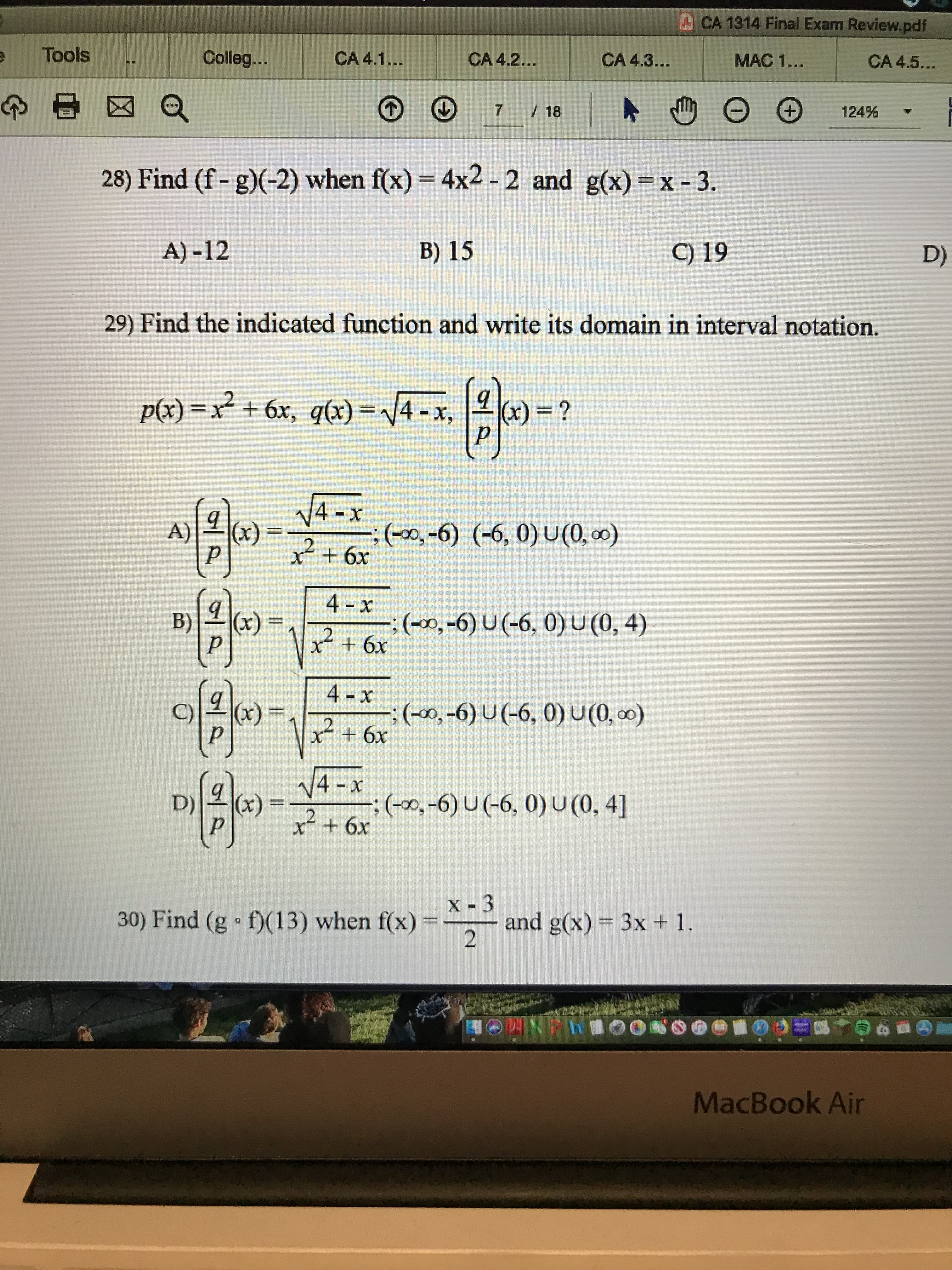 ACA 1314 Final Exam Review.pdf
Tools
CA 4.1...
Colleg...
CA 4.2...
MAC 1...
CA 4.3...
CA 4.5...
7 / 18
+,
124%
28) Find (f- g)(-2) when f(x) = 4x2 - 2 and g(x) =x - 3.
%3D
C) 19
B) 15
A) -12
D)
29) Find the indicated function and write its domain in interval notation.
p(x) =x + 6x, q(x) =/4 -x,
(x) = ?
V4 -x
;(00,-6) (-6, 0) U(0, 0)
(x)
A)
x+ 6x
4 -x
(x)
(-00,-6) U (-6, 0) U(0, 4)
B)
%3D
4 - x
:()(,-6) U(-6, 0)U(0, 0)
x²+6x
(x)
C)
- V4 -x
(x)
x²
:(0),-6) U(-6, 0) U (0, 4]
D)
х- 3
and g(x) = 3x + 1.
30) Find (g • f)(13) when f(x)%3=
NPRIOOKSO00
MacBook Air
(6)
(6)
