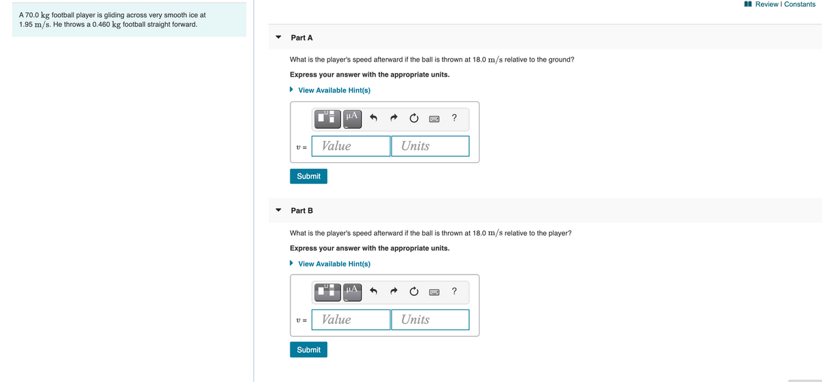 I Review I Constants
A 70.0 kg football player is gliding across very smooth ice at
1.95 m/s. He throws a 0.460 kg football straight forward.
Part A
What is the player's speed afterward if the ball is thrown at 18.0 m/s relative to the ground?
Express your answer with the appropriate units.
• View Available Hint(s)
HA
?
Value
Units
V =
Submit
Part B
What is the player's speed afterward if the ball is thrown at 18.0 m/s relative to the player?
Express your answer with the appropriate units.
• View Available Hint(s)
µA
?
V =
Value
Units
Submit
