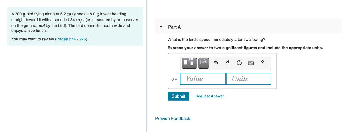 A 300 g bird flying along at 6.2 m/s sees a 8.0 g insect heading
straight toward it with a speed of 34 m/s (as measured by an observer
on the ground, not by the bird). The bird opens its mouth wide and
enjoys a nice lunch.
Part A
You may want to review (Pages 274 - 276).
What is the bird's speed immediately after swallowing?
Express your answer to two significant figures and include the appropriate units.
HA
?
Value
Units
V =
Submit
Request Answer
Provide Feedback

