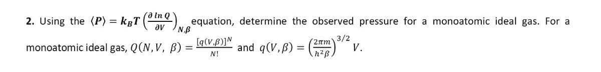 Q
2. Using the (P) = kÂT (32) equation, determine the observed pressure for a monoatomic ideal gas. For a
3/2
monoatomic ideal gas, Q(N, V, B) =
=
[q(V,B)] N
N!
and q(V,B) =
(2mm
h²ß
V.