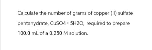 Calculate the number of grams of copper (II) sulfate
pentahydrate, CuSO4.5H2O, required to prepare
100.0 mL of a 0.250 M solution.