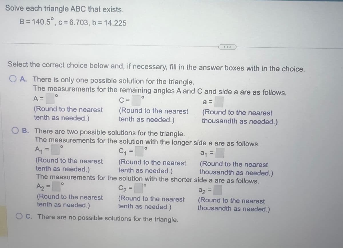 Solve each triangle ABC that exists.
B=140.5°, c=6.703, b = 14.225
Select the correct choice below and, if necessary, fill in the answer boxes with in the choice.
OA. There is only one possible solution for the triangle.
The measurements for the remaining angles A and C and side a are as follows.
A =
■
(Round to the nearest
tenth as needed.)
C=
(Round to the nearest
tenth as needed.)
OB. There are two possible solutions for the triangle.
(Round to the nearest
tenth as needed.)
The measurements for the solution with the shorter
A₂ =
C₂ =
(Round to the nearest
tenth as needed.)
(Round to the nearest
tenth as needed.)
OC. There are no possible solutions for the triangle.
a =
The measurements for the solution with the longer side a are as follows.
A₁ = [°
C₁ =°
a₁ =
(Round to the nearest
thousandth as needed.)
side a are as follows.
(Round to the nearest
tenth as needed.)
(Round to the nearest
thousandth as needed.)
a₂ =
a2
(Round to the nearest
thousandth as needed.)