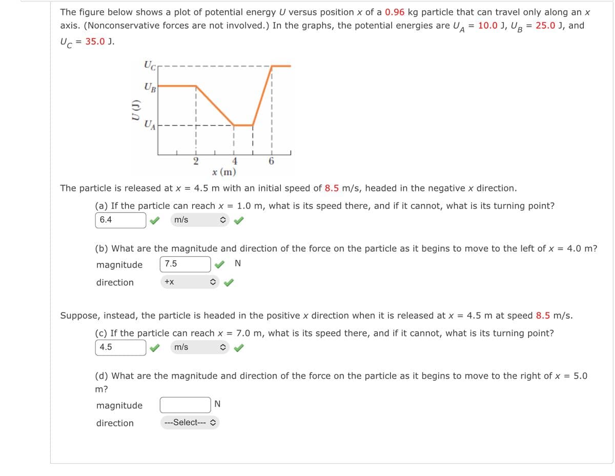 The figure below shows a plot of potential energy U versus position x of a 0.96 kg particle that can travel only along an x
axis. (Nonconservative forces are not involved.) In the graphs, the potential energies are UA = 10.0 J, UB 25.0 J, and
Uc = 35.0 J.
=
(0)
Ucr
UB
UA
4
x (m)
The particle is released at x = 4.5 m with an initial speed of 8.5 m/s, headed in the negative x direction.
(a) If the particle can reach x = 1.0 m, what is its speed there, and if it cannot, what is its turning point?
6.4
m/s
◆
6
(b) What are the magnitude and direction of the force on the particle as it begins to move to the left of x = 4.0 m?
7.5
N
magnitude
direction
magnitude
direction
+X
Suppose, instead, the particle is headed in the positive x direction when it is released at x = 4.5 m at speed 8.5 m/s.
(c) If the particle can reach x = 7.0 m, what is its speed there, and if it cannot, what is its turning point?
4.5
m/s
◊
(d) What are the magnitude and direction of the force on the particle as it begins to move to the right of x = 5.0
m?
N
---Select--- î