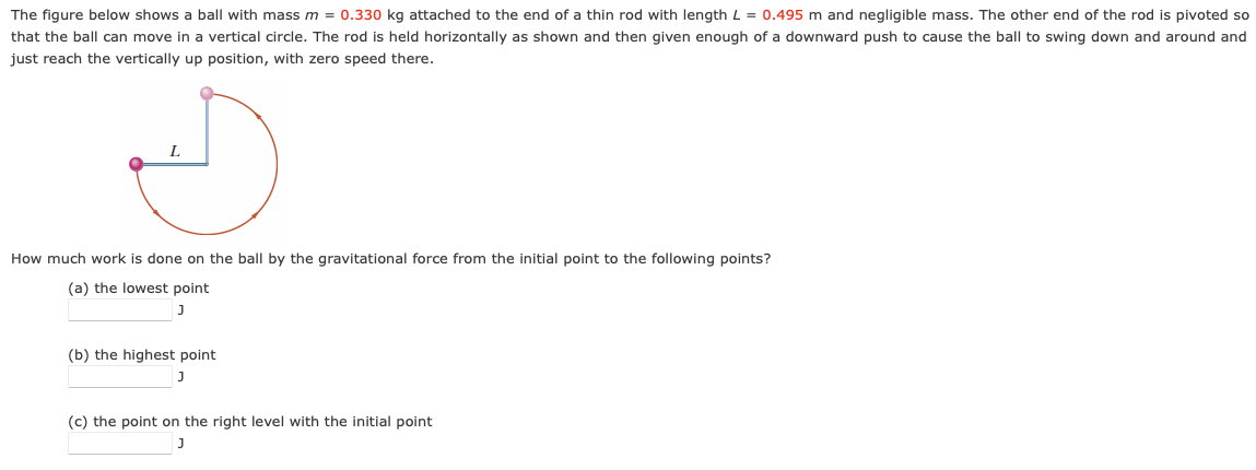 The figure below shows a ball with mass m = 0.330 kg attached to the end of a thin rod with length L = 0.495 m and negligible mass. The other end of the rod is pivoted so
that the ball can move in a vertical circle. The rod is held horizontally as shown and then given enough of a downward push to cause the ball to swing down and around and
just reach the vertically up position, with zero speed there.
How much work is done on the ball by the gravitational force from the initial point to the following points?
(a) the lowest point
J
(b) the highest point
J
(c) the point on the right level with the initial point
J