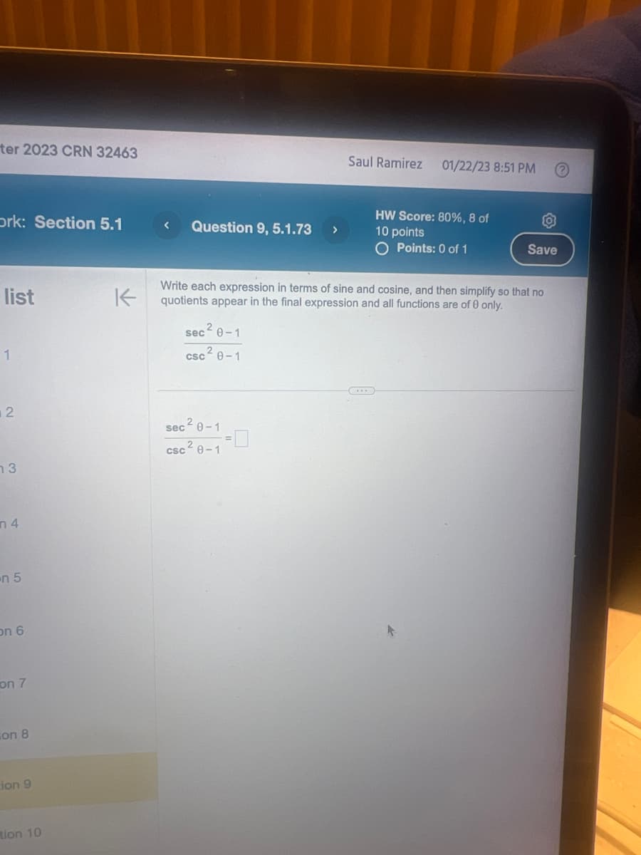 ter 2023 CRN 32463
Ork: Section 5.1
list
1
2
13
n 4
n 5
on 6
on 7
on 8
Lion 9
tion 10
K
< Question 9, 5.1.73
sec
sec 0-1
csc ² 0-1
2
Write each expression in terms of sine and cosine, and then simplify so that no
quotients appear in the final expression and all functions are of 0 only.
0-1
>
2
csc 0-1
Saul Ramirez 01/22/23 8:51 PM
HW Score: 80%, 8 of
10 points
O Points: 0 of 1
Save