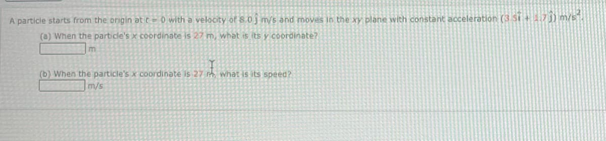 A particle starts from the origin at r=0 with a velocity of 8.0 m/s and moves in the xy plane with constant acceleration (3.5i +1.7)) m/s1.
(a) When the particle's x coordinate is 27 m, what is its y coordinate?
(b) When the particle's x coordinate is 27 r. what is its speed?
m/s