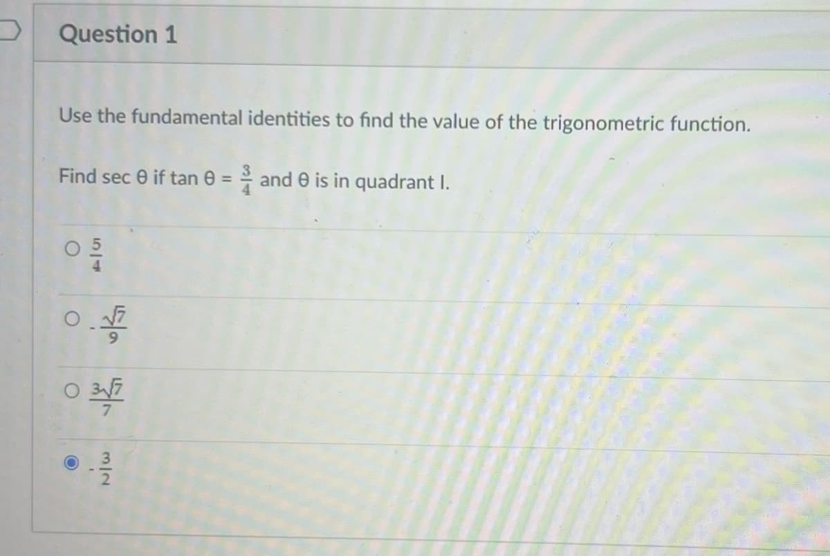 Question 1
Use the fundamental identities to find the value of the trigonometric function.
Find sec 0 if tan 0 = 2 and 0 is in quadrant I.
05/1
O
9
0 3√/7
O
3/2