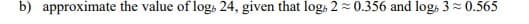 b) approximate the value of log, 24, given that log, 2 = 0.356 and logs 3 = 0.565
