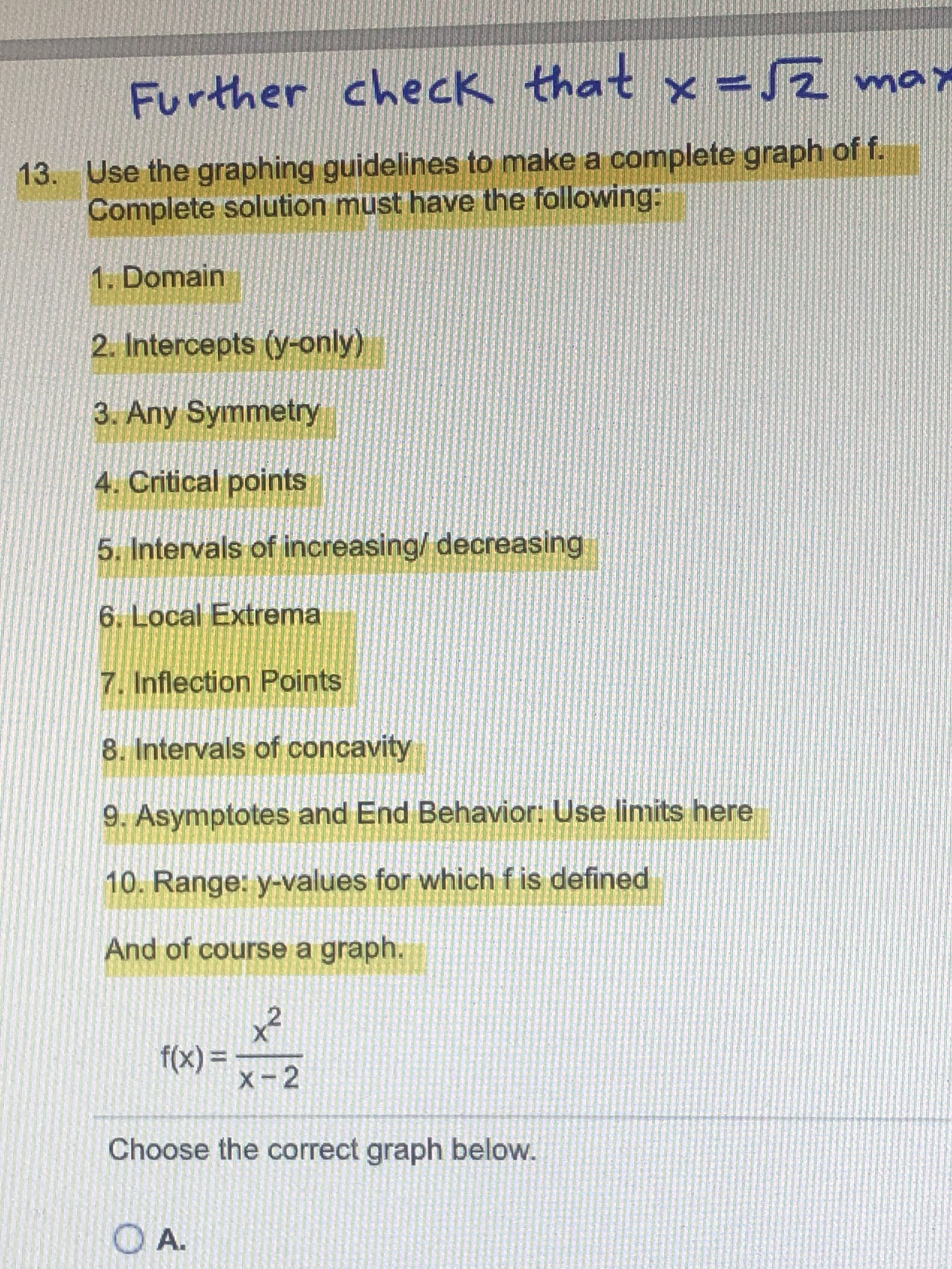 Further check that x =Z max
Lom z
13. Use the graphing guidelines to make a complete graph of f.
Complete solution must have the following:
1. Domain
2. Intercepts (y-only)
3. Any Symmetry
4. Critical points
5. Intervals of increasing/ decreasing
6. Local Extrema
7. Inflection Points
8. Intervals of concavity
9. Asymptotes and End Behavior: Use limits here
10. Range: y-values for which f is defined
And of course a graph.
x²
%3D
X-2
= (x).
Choose the correct graph below.
