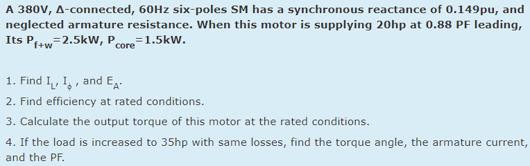 A 380V, A-connected, 60HZ six-poles SM has a synchronous reactance of 0.149pu, and
neglected armature resistance. When this motor is supplying 20hp at 0.88 PF leading,
Its Pftw=2.5kW, Pore=1.5kW.
core
1. Find I, I,, and EA-
2. Find efficiency at rated conditions.
3. Calculate the output torque of this motor at the rated conditions.
4. If the load is increased to 35hp with same losses, find the torque angle, the armature current,
and the PF.
