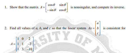 cos e sine
1. Show that the matrix A =
is nonsingular, and compute its inverse.
- sine cose
a
2. Find all values of a, b, and c so that the linear system Ax = b is consistent for
[1 0 2
A = 11 -2
[i 3 -10
ASITY OF

