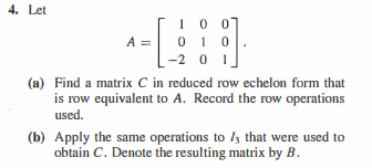 4. Let
10 07
A = 0 1 0
-2 01
(a) Find a matrix C in reduced row echelon form that
is row equivalent to A. Record the row operations
used.
(b) Apply the same operations to /3 that were used to
obtain C. Denote the resulting matrix by B.
