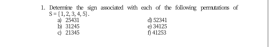 1. Detemine the sign associated with each of the following pemutations of
S= {1,2, 3, 4, 5}.
a) 25431
b) 31245
c) 21345
d) 52341
e) 34125
f) 41253
