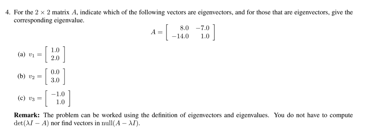 4. For the 2 × 2 matrix A, indicate which of the following vectors are eigenvectors, and for those that are eigenvectors, give the
corresponding eigenvalue.
(2) U1 =
(b) v₂ =
(c) V3 =
[
1.0
2.0
0.0
3.0
-1.0
1.0
=[
A =
8.0 -7.0
- 14.0 1.0
Remark: The problem can be worked using the definition of eigenvectors and eigenvalues. You do not have to compute
det (XI – A) nor find vectors in null(A - XI).