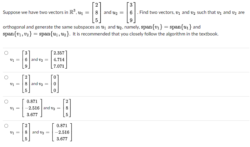 2
3
Suppose we have two vectors in R³, ₁
=
·8· - B
8 and ₂
9
orthogonal and generate the same subspaces as ₁ and ₂, namely, span{v₁} = span{u₁} and
span{v₁, v₂} span{u₁, ₂}. It is recommended that you closely follow the algorithm in the textbook.
O
V1 =
V1 =
V₁ =
=
3
6 and ₂
9
2
8 and ₂ =
A
5
=
0.871
V1 = -2.516 and v₂ =
3.677
8 and 2
2.357
4.714
7.071
=
8
5
0.871
-2.516
3.677
. Find two vectors, v₁ and ₂ such that ₁ and ₂ are