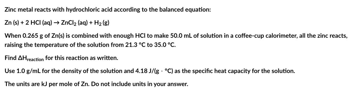 Zinc metal reacts with hydrochloric acid according to the balanced equation:
Zn (s) + 2 HCI (aq) → ZnCl₂ (aq) + H₂(g)
When 0.265 g of Zn(s) is combined with enough HCI to make 50.0 mL of solution in a coffee-cup calorimeter, all the zinc reacts,
raising the temperature of the solution from 21.3 °C℃ to 35.0 °C.
Find AHreaction for this reaction as written.
Use 1.0 g/mL for the density of the solution and 4.18 J/(g · °C) as the specific heat capacity for the solution.
.
The units are kJ per mole of Zn. Do not include units in your answer.