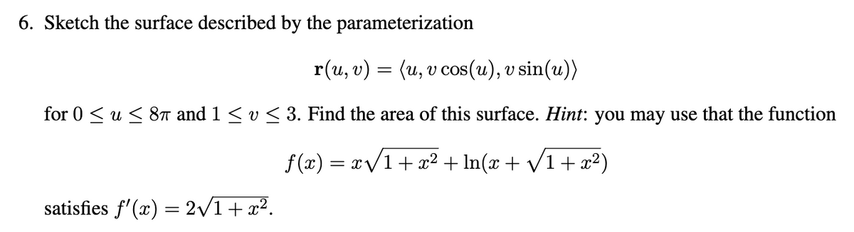 6. Sketch the surface described by the parameterization
r(u, v) = (u, v cos(u), v sin(u))
for 0 ≤ u ≤ 8π and 1 ≤ v ≤ 3. Find the area of this surface. Hint: you may use that the function
f(x)=x√√1+x² + ln(x + √1 + x²)
satisfies f'(x) = 2√√/1 + x².