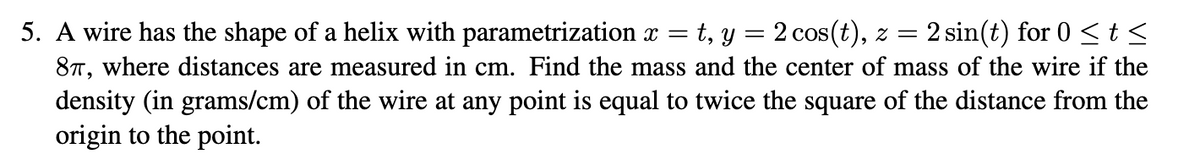 =
5. A wire has the shape of a helix with parametrization x t, y = 2 cos(t), z = 2 sin(t) for 0 <t<
87, where distances are measured in cm. Find the mass and the center of mass of the wire if the
density (in grams/cm) of the wire at any point is equal to twice the square of the distance from the
origin to the point.