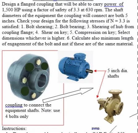 Design a flanged coupling that will be able to carry power of
1,500 HP using a factor of safety of 3.3 at 630 rpm. The shaft
diameters of the equipment the coupling will connect are both 5
inches. Check your design for the following stresses if N = 3.3 is
satisfied: 1. Bolt shearing; 2. Bolt bearing; 3. Shearing of hub from
coupling flange; 4. Shear on key; 5. Compression on key; Select
dimensions whichever is higher. 6. Calculate also minimum length
of engagement of the bolt and nut if these are of the same material.
5 inch dia.
shafts
coupling to connect the
equipment shafts. Note: use
4 bolts only
Instructions:
