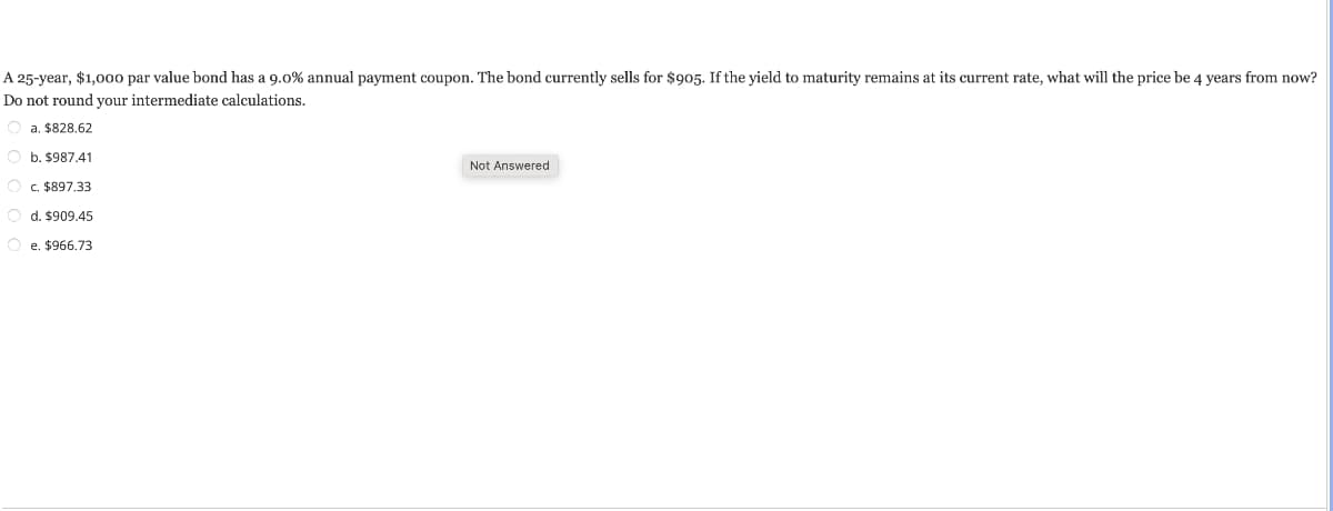 A 25-year, $1,000 par value bond has a 9.0% annual payment coupon. The bond currently sells for $905. If the yield to maturity remains at its current rate, what will the price be 4 years from now?
Do not round your intermediate calculations.
a. $828.62
Ob. $987.41
O c. $897.33
Od. $909.45
Oe. $966.73
Not Answered