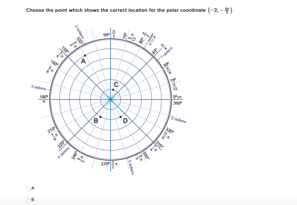 Choose the point which shows the correct location for the polar coordinate (-2, – ).
90° 2
WIN
135°
45° T
-7 radians
150°
30
C
15°
3 radians-
12
180°
0°27
360°
B
D
6 radians
330°
11 1
210°
315°
- T
4 radians-
270° 3 T
2
O A
В
2 radians.
1 radian
57* 17 45°
120°
75
6
225°
300°
_5 radians
240°
