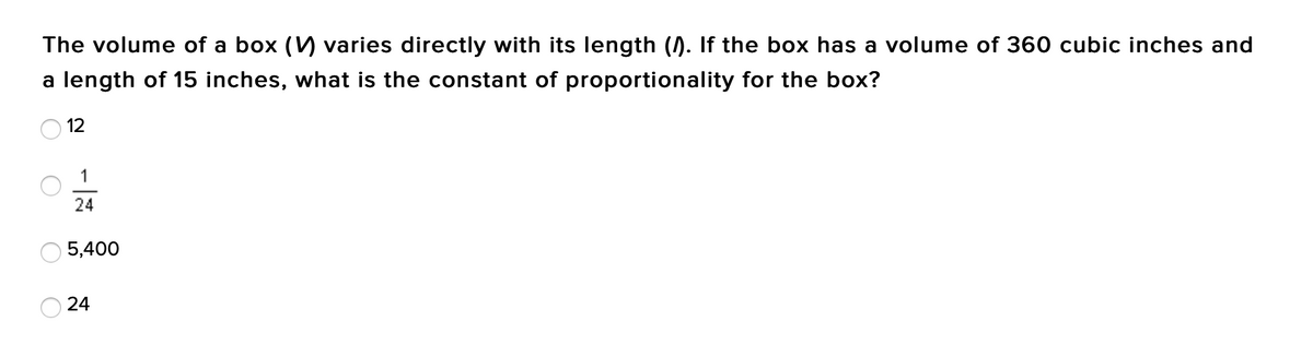 The volume of a box (V) varies directly with its length (). If the box has a volume of 360 cubic inches and
a length of 15 inches, what is the constant of proportionality for the box?
12
1
24
5,400
24
