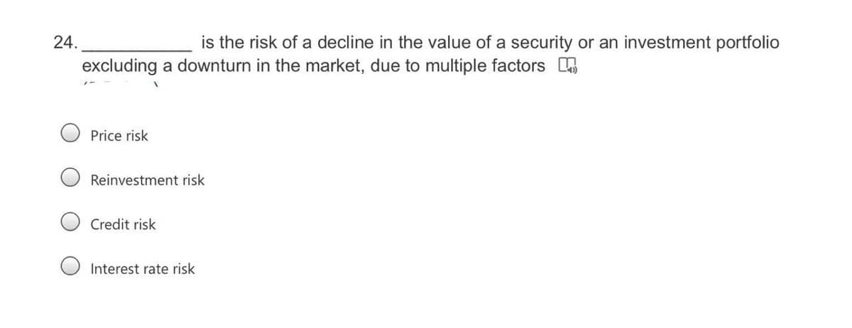 24.
is the risk of a decline in the value of a security or an investment portfolio
excluding a downturn in the market, due to multiple factors
Price risk
Reinvestment risk
Credit risk
Interest rate risk
