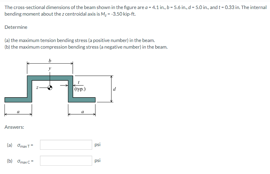 The cross-sectional dimensions of the beam shown in the figure are a = 4.1 in., b = 5.6 in., d = 5.0 in., and t = 0.33 in. The internal
bending moment about the z centroidal axis is M, = -3.50 kip-ft.
Determine
(a) the maximum tension bending stress (a positive number) in the beam.
(b) the maximum compression bending stress (a negative number) in the beam.
b
y
|(typ.)
d
a
a
Answers:
(a) OmaxT=
psi
(b) Omax C=
psi
