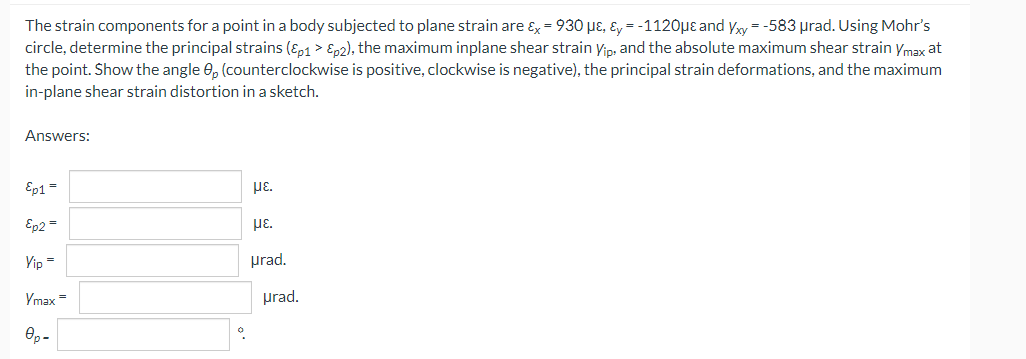 The strain components for a point in a body subjected to plane strain are ɛx = 930 pɛ, ɛ, = -1120µe and yy = -583 prad. Using Mohr's
circle, determine the principal strains (Ep1 > Ep2), the maximum inplane shear strain yip: and the absolute maximum shear strain ymax at
the point. Show the angle 0, (counterclockwise is positive, clockwise is negative), the principal strain deformations, and the maximum
in-plane shear strain distortion in a sketch.
Answers:
Ep1=
με.
Ep2 =
με.
Yip =
prad.
Ymax =
prad.
