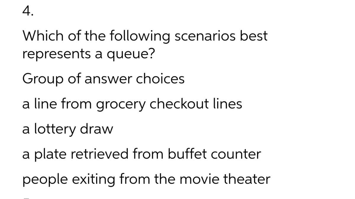 4.
Which of the following scenarios best
represents a queue?
Group of answer choices
a line from grocery checkout lines
a lottery draw
a plate retrieved from buffet counter
people exiting from the movie theater
