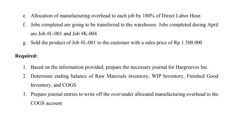 e. Allocation of manufacturing overhead to each job by 180% of Direct Labor Hour.
f. Jobs completed are going to be transferred to the warehouse. Jobs completed during April
are Job #L-001 and Job #K-004
g. Sold the product of Job #L-001 to the customer with a sales price of Rp 1.500.000
Required:
1. Based on the information provided, prepare the necessary journal for Hargreeves Inc.
2. Determine ending balance of Raw Materials inventory, WIP Inventory, Finished Good
Inventory, and COGS
3. Prepare journal entries to write off the over/under allocated manufacturing overhead to the
COGS account
