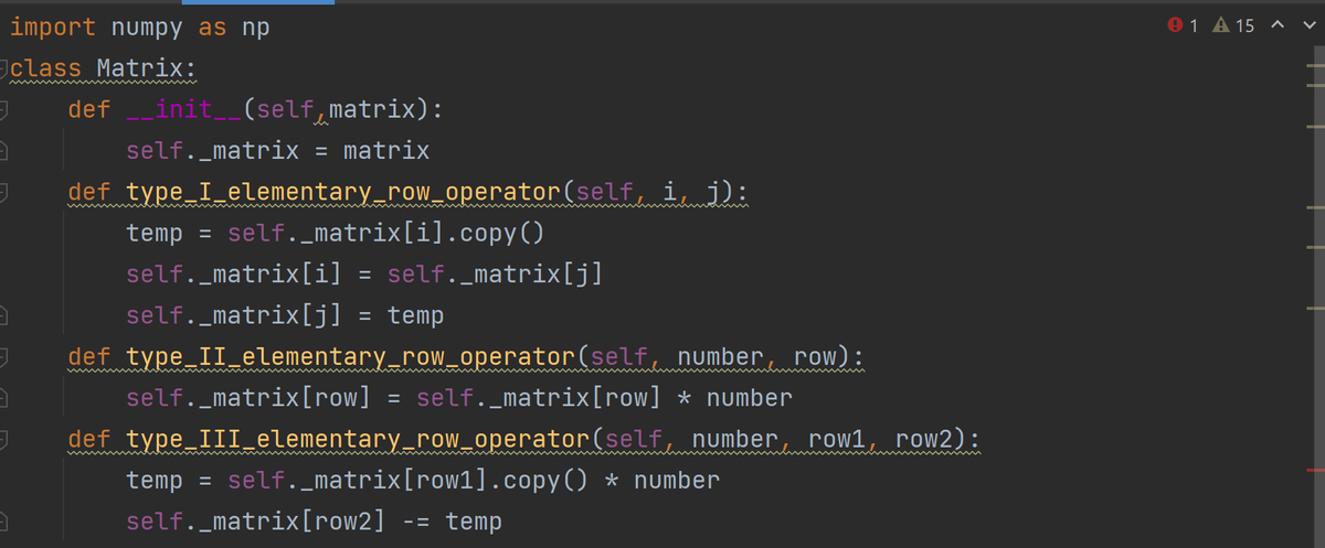 import numpy as np
01 A 15 ^ v
class Matrix:
def _init__(self,matrix):
self._matrix = matrix
def type I elementary_row_operator(self, i, j):
temp = self._matrix[i].copy()
self._matrix[i] = self._matrix[j]
%3D
self._matrix[j] = temp
def type II elementary_row_operator(self number, row):
self._matrix[row]
def type IIIelementary_row_operator(self, number, row1, row2):
= self._matrix[row] * number
temp
self._matrix[row1].copy() * number
%3D
self._matrix[row2]
temp
