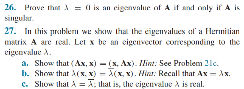 26. Prove that A = 0 is an eigenvalue of A if and only if A is
singular.
||
27. In this problem we show that the eigenvalues of a Hermitian
matrix A are real. Let x be an eigenvector corresponding to the
eigenvalue A.
a. Show that (Ax, x) = (x, Ax). Hint: See Problem 21c.
b. Show that X(x, x) = X(x, x). Hint: Recall that Ax = AX.
c. Show that l = X; that is, the eigenvalue A is real.
