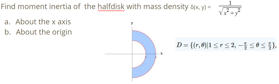 1
Find moment inertia of the halfdisk with mass density 8(x, y) =
a. About the x axis
b. About the origin
D= {r,θ)|1 <r < 2,-플 <8< 플},
